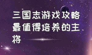 三国志游戏攻略最值得培养的主将