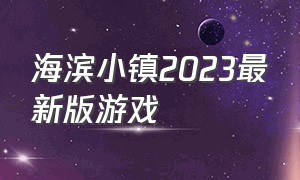 海滨小镇2023最新版游戏（海滨小镇中文版游戏攻略）