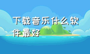 下载音乐什么软件最好（下载音乐什么软件最好用）