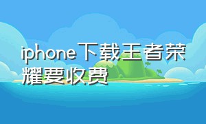 iphone下载王者荣耀要收费（iphone下载王者要付多少钱）