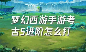 梦幻西游手游考古5进阶怎么打（梦幻西游手游考古4进5进阶考核）