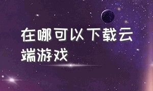 在哪可以下载云端游戏（云端游戏app哪个最好）