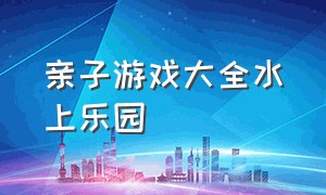 亲子游戏大全水上乐园（家庭儿童水上乐园游戏）