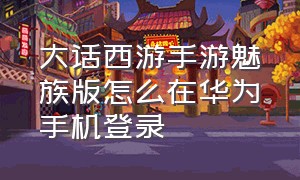 大话西游手游魅族版怎么在华为手机登录（大话西游手游华为怎么登录网易版）