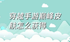 穿越手游巅峰皮肤怎么获得（穿越手游武器万化皮肤材料在哪得）