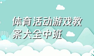 体育活动游戏教案大全中班（中班体育游戏教案40篇）