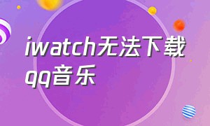 iwatch无法下载qq音乐（iwatch手表为什么下载不了qq音乐）