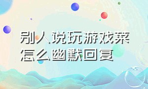 别人说玩游戏菜怎么幽默回复