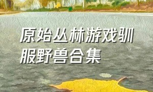 原始丛林游戏驯服野兽合集