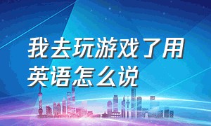 我去玩游戏了用英语怎么说