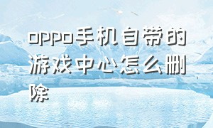 oppo手机自带的游戏中心怎么删除