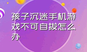 孩子沉迷手机游戏不可自拔怎么办