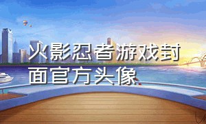 火影忍者游戏封面官方头像（火影忍者游戏头像图标清晰）