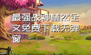 最强战神林然全文免费下载无弹窗（最强医神叶洛全文免费阅读下载）