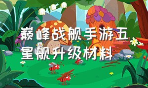 巅峰战舰手游五星舰升级材料（手游巅峰战舰怎么获得特殊战舰）