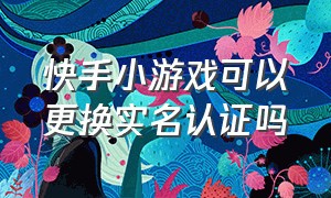 快手小游戏可以更换实名认证吗