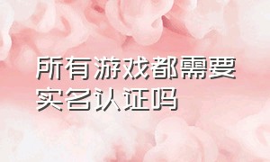 所有游戏都需要实名认证吗（所有游戏都需要实名认证吗安全吗）