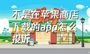 不是在苹果商店下载的app怎么投诉（苹果app软件在哪里投诉）