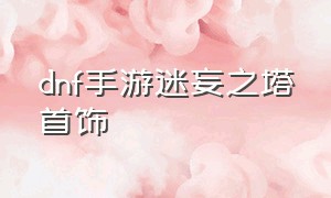 dnf手游迷妄之塔首饰（dnf手游迷妄之塔60级首饰怎么获得）