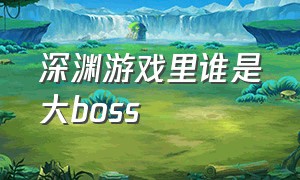 深渊游戏里谁是大boss（深渊游戏 人物介绍）