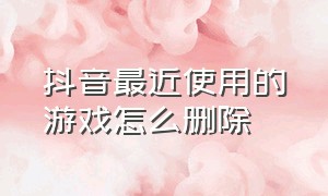 抖音最近使用的游戏怎么删除