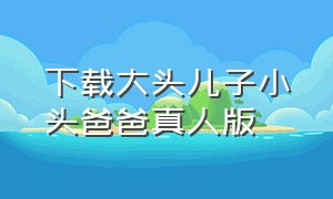 下载大头儿子小头爸爸真人版（大头儿子小头爸爸电子版下载）