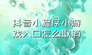 抖音小程序小游戏入口怎么取消