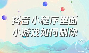 抖音小程序里面小游戏如何删除