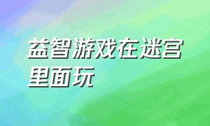 益智游戏在迷宫里面玩（趣味迷宫益智游戏攻略大全）