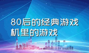 80后的经典游戏机里的游戏（80后玩的游戏机里的游戏都叫什么）