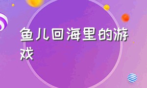 鱼儿回海里的游戏（小鱼逃回大海的游戏下载）