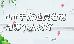 dnf手游地灵绝魂炮哪个人物好（dnf手游的手炮男爵好还是地灵好）