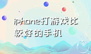 iphone打游戏比较好的手机（打游戏用什么iphone手机是最好的）