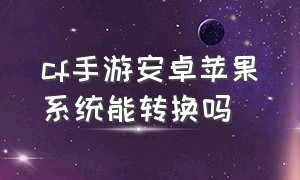 cf手游安卓苹果系统能转换吗（cf手游安卓苹果系统能转换吗）