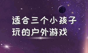 适合三个小孩子玩的户外游戏（适合小朋友玩的户外游戏）