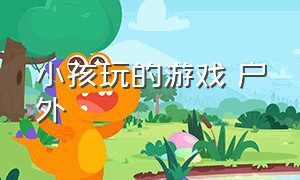 小孩玩的游戏 户外（小孩喜欢玩的户外游戏）