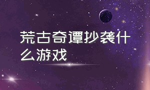 荒古奇谭抄袭什么游戏（荒古奇谭抄袭什么游戏好玩）