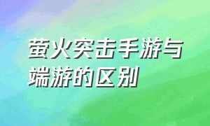 萤火突击手游与端游的区别（萤火突击手游下载）