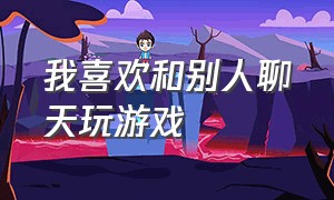 我喜欢和别人聊天玩游戏