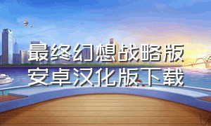最终幻想战略版安卓汉化版下载（最终幻想7安卓版中文版下载）