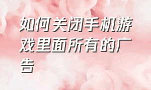 如何关闭手机游戏里面所有的广告（怎么关闭手机里所有游戏里的广告）