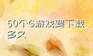 50个G游戏要下载多久（下100个g的游戏大概多久）