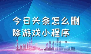 今日头条怎么删除游戏小程序（今日头条小游戏入口小程序）