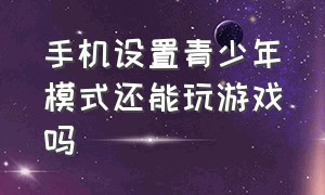 手机设置青少年模式还能玩游戏吗