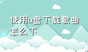 使用u盘下载歌曲怎么下（下载歌曲在u盘怎么下）