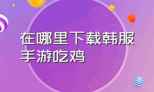 在哪里下载韩服手游吃鸡