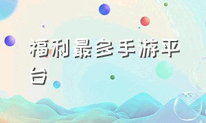 福利最多手游平台（手游福利平台排行榜最新版）