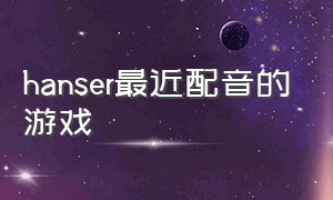 hanser最近配音的游戏（hanser配音黑历史）