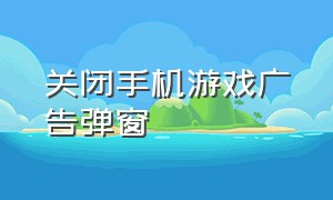 关闭手机游戏广告弹窗（关闭手机游戏广告弹窗怎么设置）