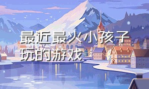 最近最火小孩子玩的游戏（最近最火小孩子玩的游戏是什么）